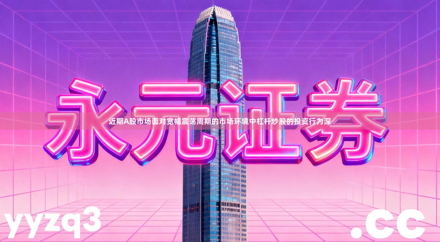 近期A股市场面对宽幅震荡周期的市场环境中杠杆炒股的投资行为深